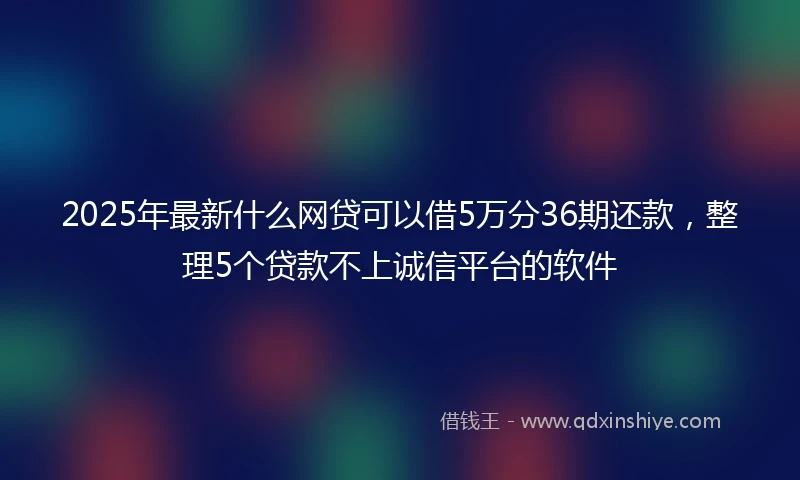 2025年最新什么网贷可以借5万分36期还款，整理5个贷款不上诚信平台的软件