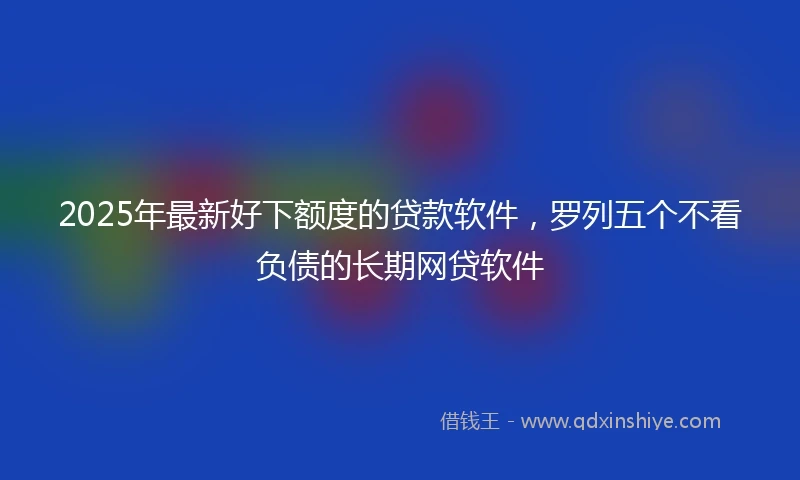 2025年最新好下额度的贷款软件,罗列五个不看负债的长期网贷软件