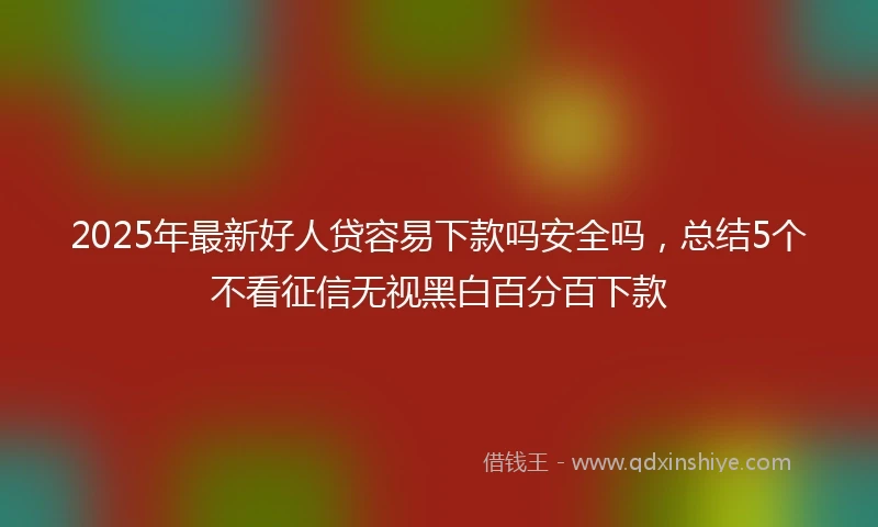 2025年最新好人贷容易下款吗安全吗，总结5个不看征信无视黑白百分百下款