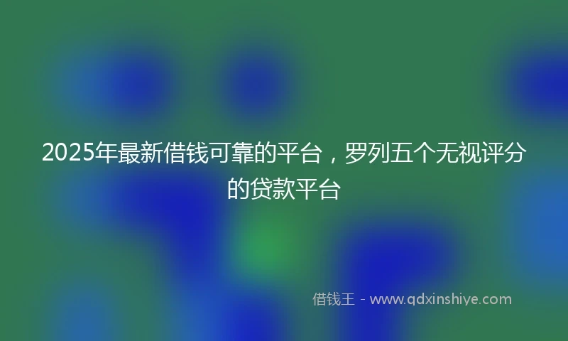2025年最新借钱可靠的平台，罗列五个无视评分的贷款平台