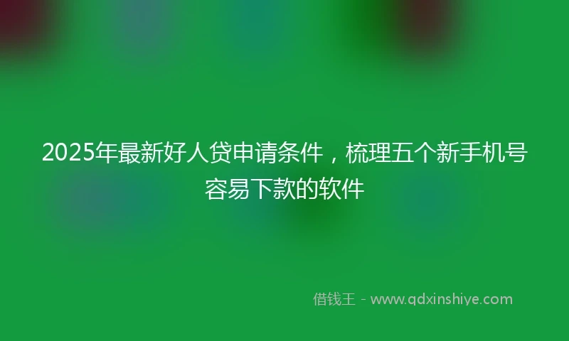2025年最新好人贷申请条件，梳理五个新手机号容易下款的软件