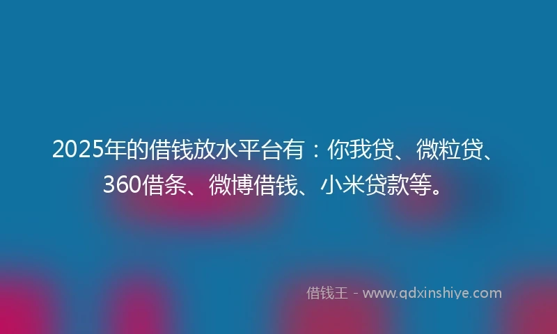 2025年的借钱放水平台有：你我贷、微粒贷、360借条、微博借钱、小米贷款等。