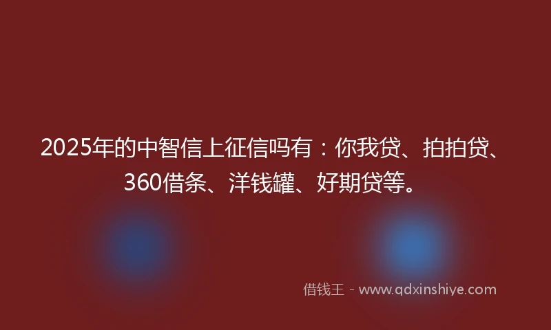 2025年的中智信上征信吗有：你我贷、拍拍贷、360借条、洋钱罐、好期贷等。