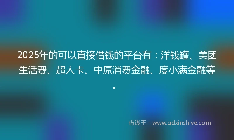 2025年的可以直接借钱的平台有：洋钱罐、美团生活费、超人卡、中原消费金融、度小满金融等。
