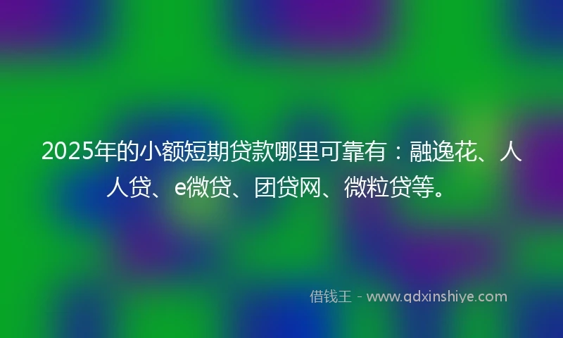 2025年的小额短期贷款哪里可靠有：融逸花、人人贷、e微贷、团贷网、微粒贷等。