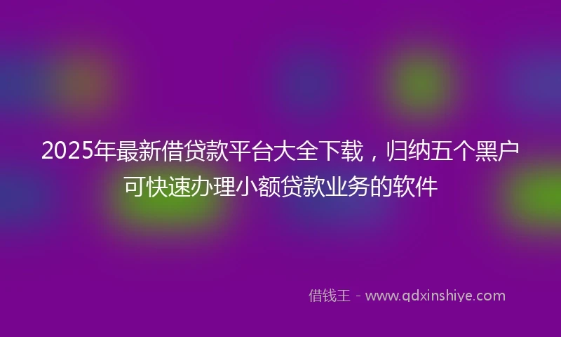 2025年最新借贷款平台大全下载，归纳五个黑户可快速办理小额贷款业务的软件