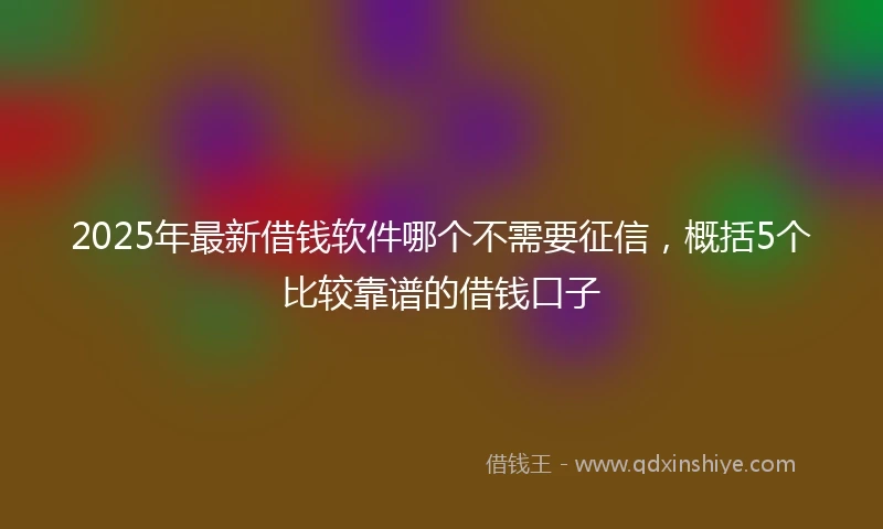 2025年最新借钱软件哪个不需要征信，概括5个比较靠谱的借钱口子