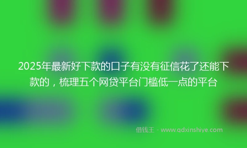 2025年最新好下款的口子有没有征信花了还能下款的，梳理五个网贷平台门槛低一点的平台