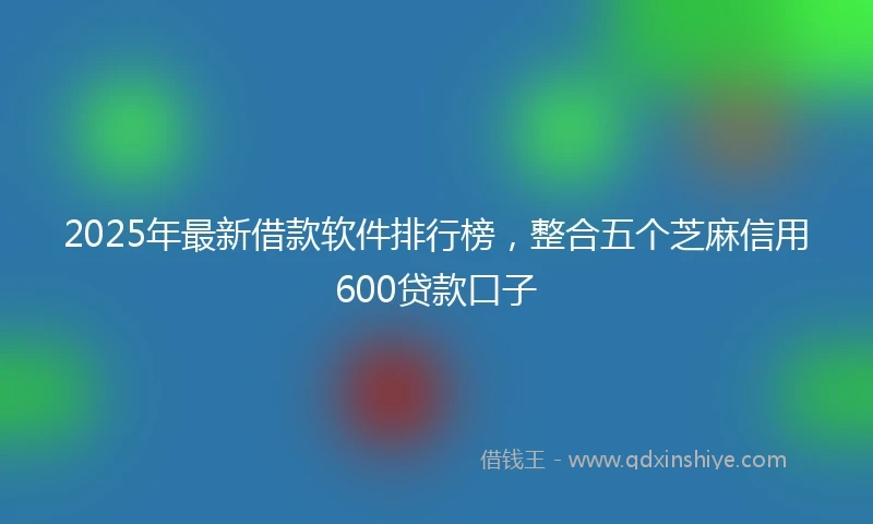 2025年最新借款软件排行榜，整合五个芝麻信用600贷款口子