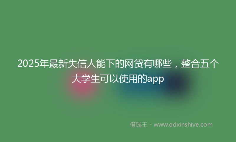 2025年最新失信人能下的网贷有哪些，整合五个大学生可以使用的app