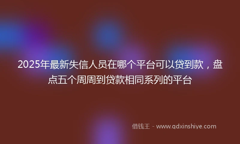 2025年最新失信人员在哪个平台可以贷到款,盘点五个周周到贷款相同系列的平台