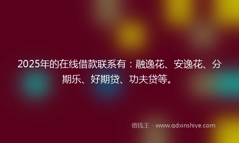 2025年的在线借款联系有：融逸花、安逸花、分期乐、好期贷、功夫贷等。