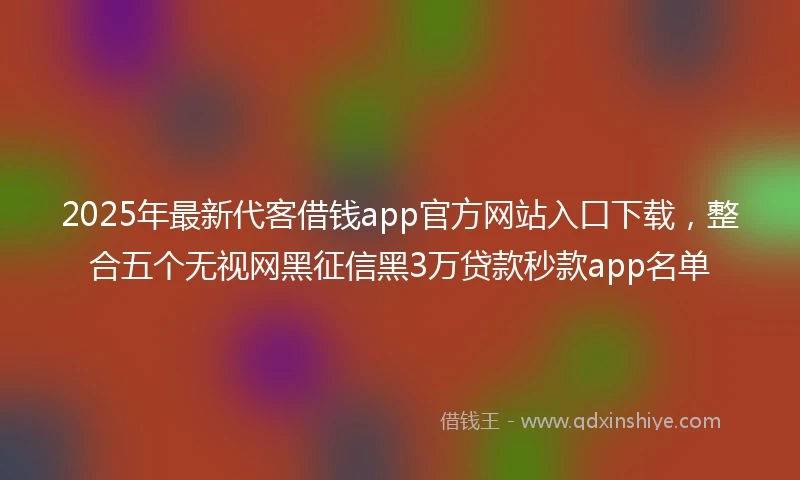 2025年最新代客借钱app官方网站入口下载，整合五个无视网黑征信黑3万贷款秒款app名单