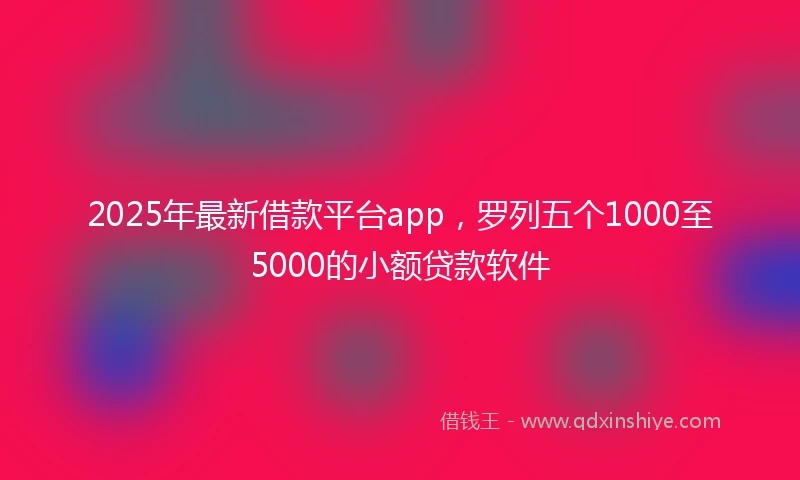 2025年最新借款平台app，罗列五个1000至5000的小额贷款软件