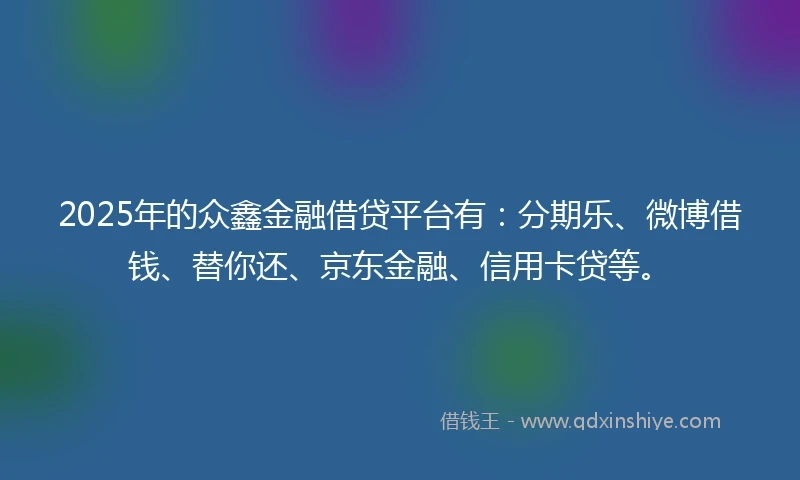 2025年的众鑫金融借贷平台有：分期乐、微博借钱、替你还、京东金融、信用卡贷等。