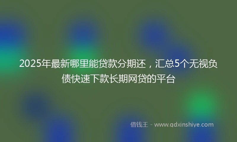 2025年最新哪里能贷款分期还，汇总5个无视负债快速下款长期网贷的平台