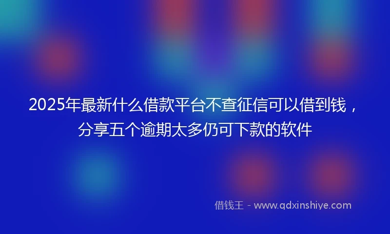 2025年最新什么借款平台不查征信可以借到钱，分享五个逾期太多仍可下款的软件