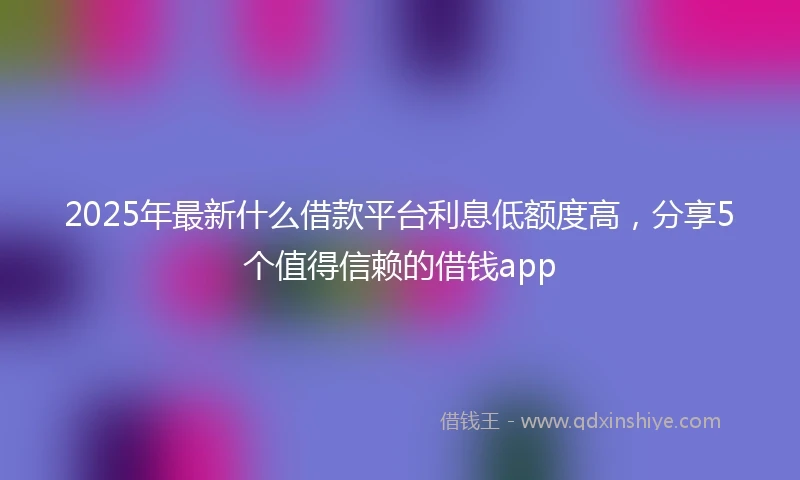 2025年最新什么借款平台利息低额度高，分享5个值得信赖的借钱app