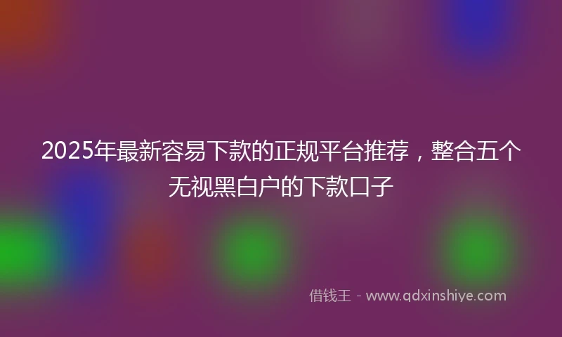 2025年最新容易下款的正规平台推荐,整合五个无视黑白户的下款口子