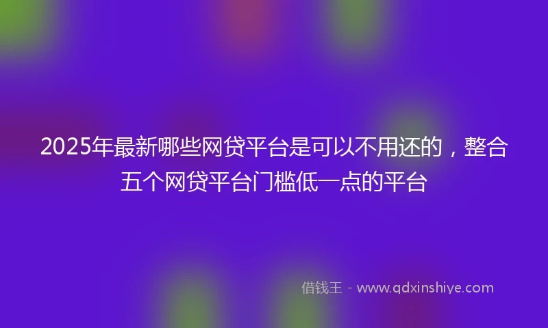 2025年最新哪些网贷平台是可以不用还的，整合五个网贷平台门槛低一点的平台