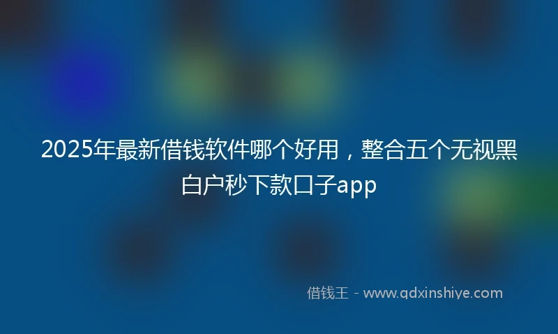 2025年最新借钱软件哪个好用，整合五个无视黑白户秒下款口子app