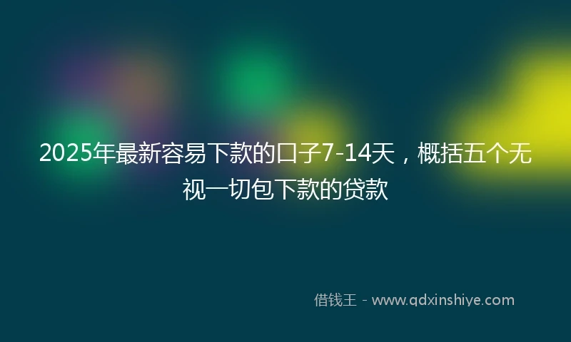 2025年最新容易下款的口子7-14天，概括五个无视一切包下款的贷款