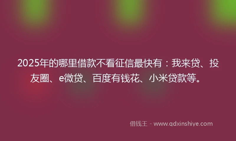 2025年的哪里借款不看征信最快有：我来贷、投友圈、e微贷、百度有钱花、小米贷款等。