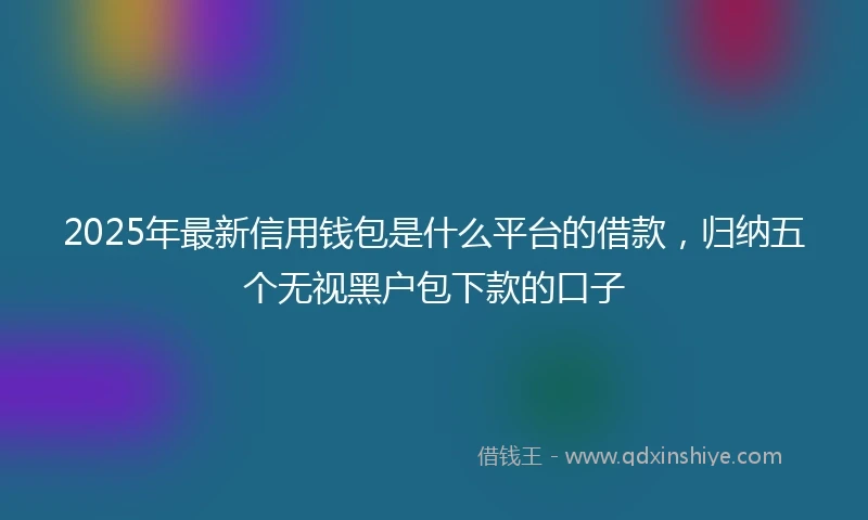 2025年最新信用钱包是什么平台的借款，归纳五个无视黑户包下款的口子