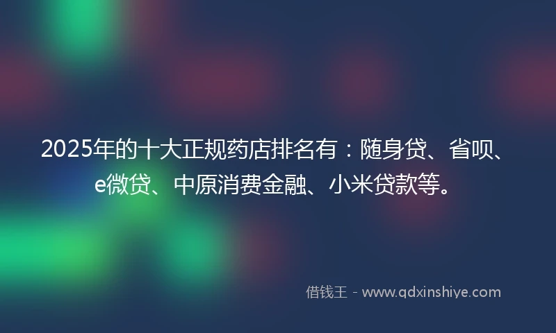 2025年的十大正规药店排名有：随身贷、省呗、e微贷、中原消费金融、小米贷款等。