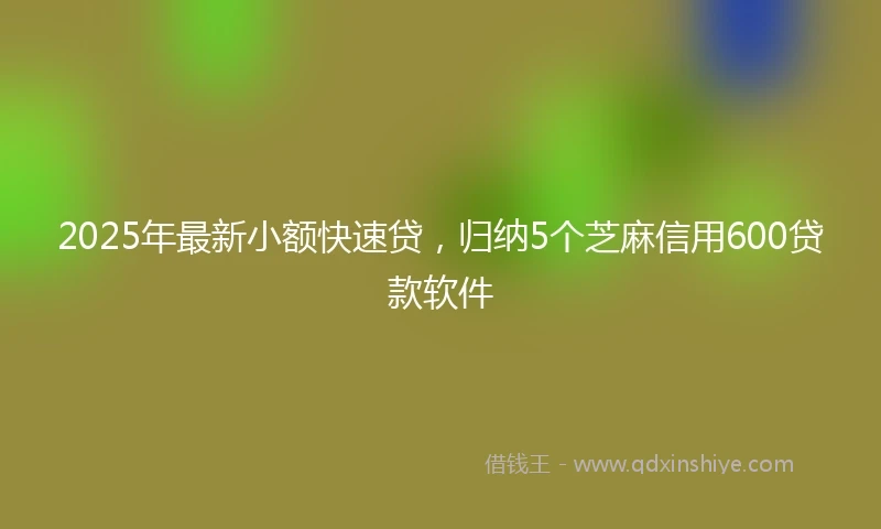 2025年最新小额快速贷，归纳5个芝麻信用600贷款软件
