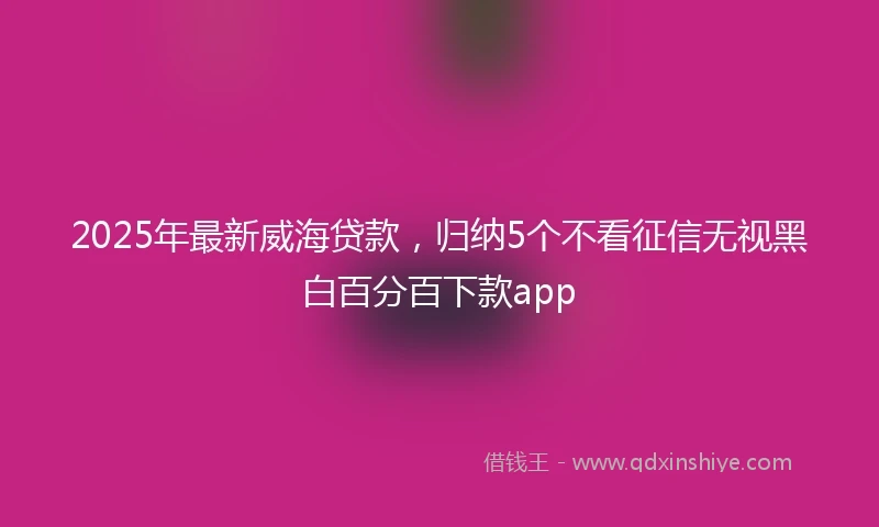 2025年最新威海贷款，归纳5个不看征信无视黑白百分百下款app