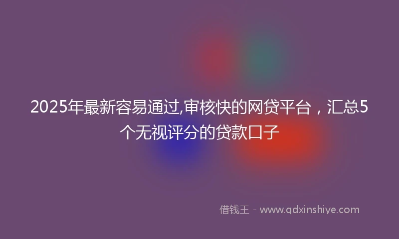 2025年最新容易通过,审核快的网贷平台，汇总5个无视评分的贷款口子