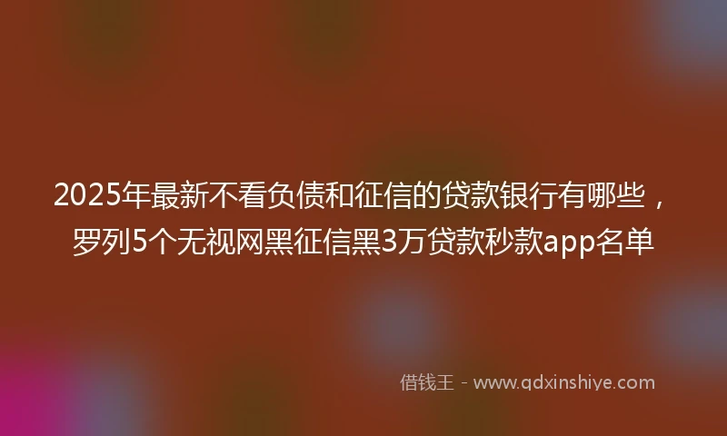 2025年最新不看负债和征信的贷款银行有哪些，罗列5个无视网黑征信黑3万贷款秒款app名单