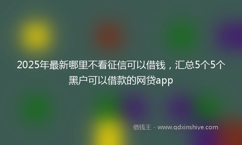 2025年最新哪里不看征信可以借钱，汇总5个5个黑户可以借款的网贷app
