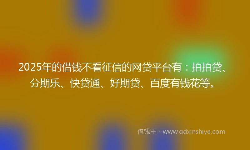 2025年的借钱不看征信的网贷平台有：拍拍贷、分期乐、快贷通、好期贷、百度有钱花等。