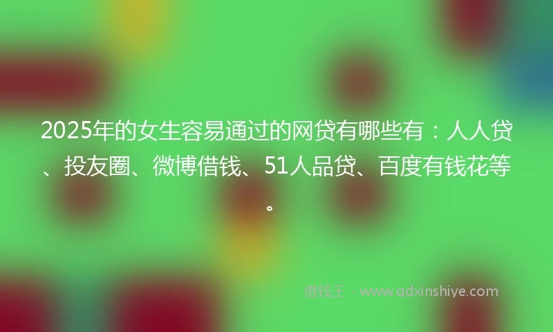 2025年的女生容易通过的网贷有哪些有：人人贷、投友圈、微博借钱、51人品贷、百度有钱花等。