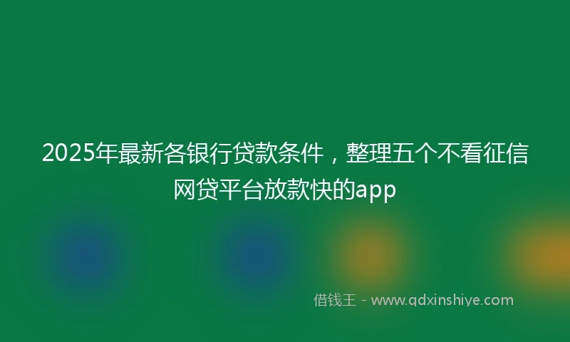 2025年最新各银行贷款条件，整理五个不看征信网贷平台放款快的app