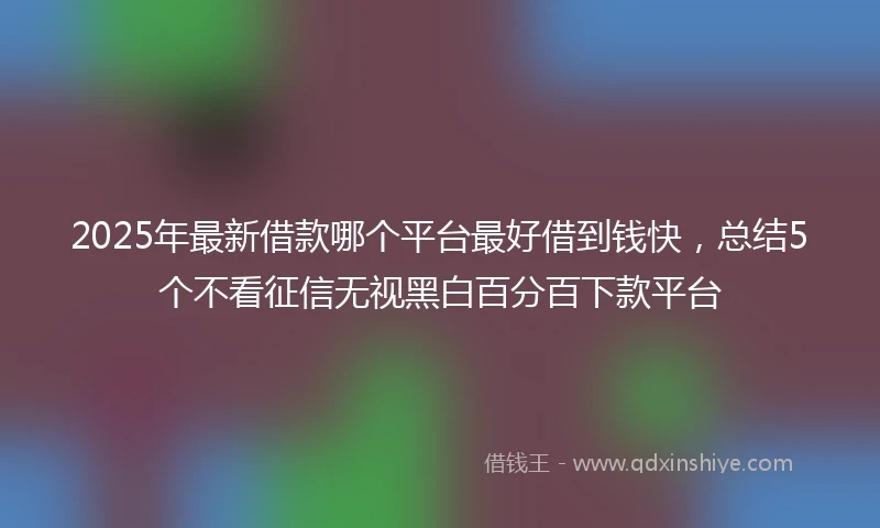2025年最新借款哪个平台最好借到钱快，总结5个不看征信无视黑白百分百下款平台