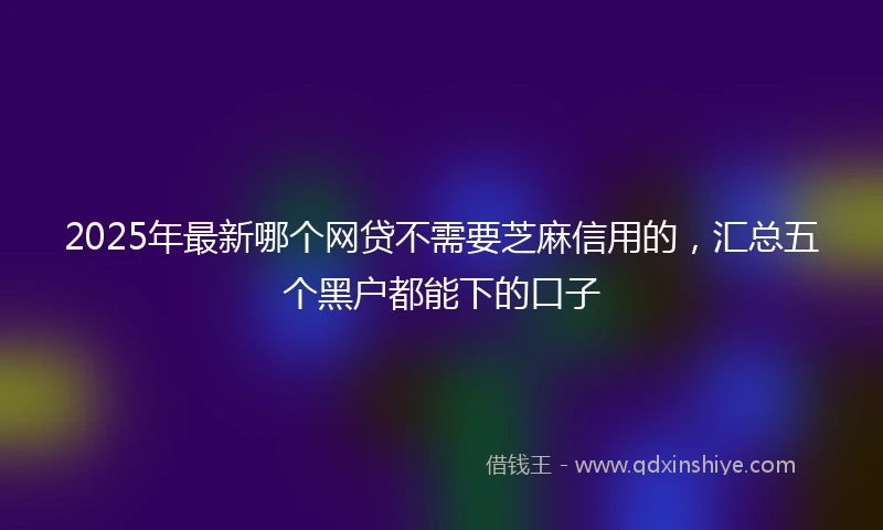 2025年最新哪个网贷不需要芝麻信用的，汇总五个黑户都能下的口子