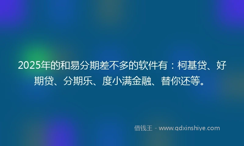 2025年的和易分期差不多的软件有：柯基贷、好期贷、分期乐、度小满金融、替你还等。