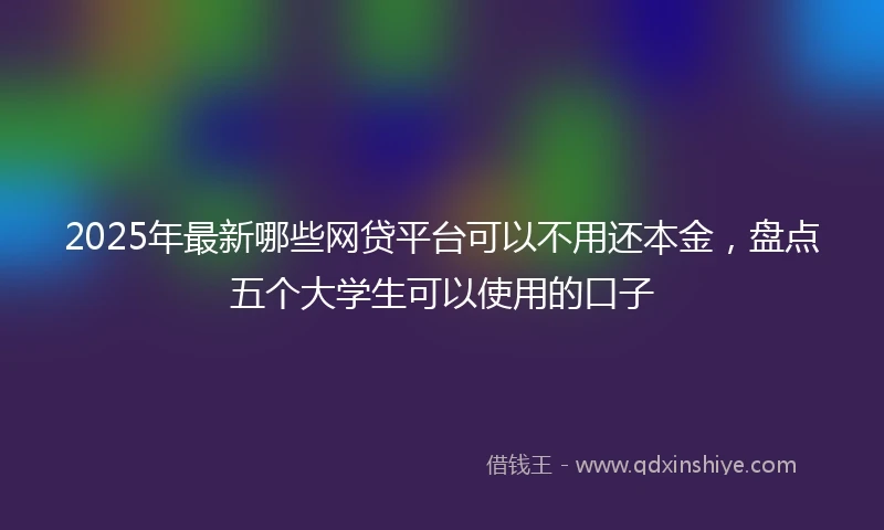 2025年最新哪些网贷平台可以不用还本金，盘点五个大学生可以使用的口子