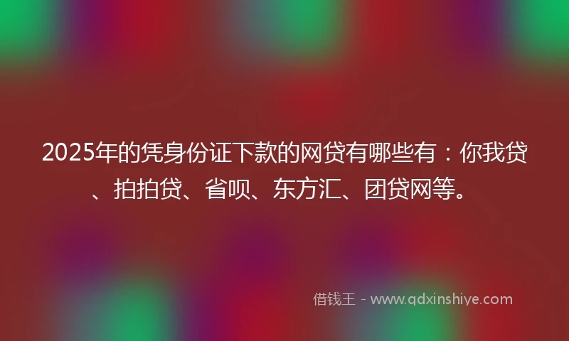 2025年的凭身份证下款的网贷有哪些有：你我贷、拍拍贷、省呗、东方汇、团贷网等。