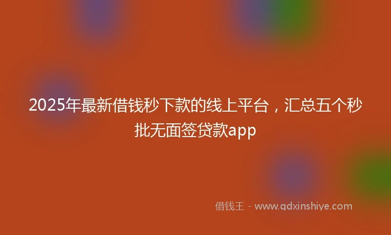 2025年最新借钱秒下款的线上平台，汇总五个秒批无面签贷款app