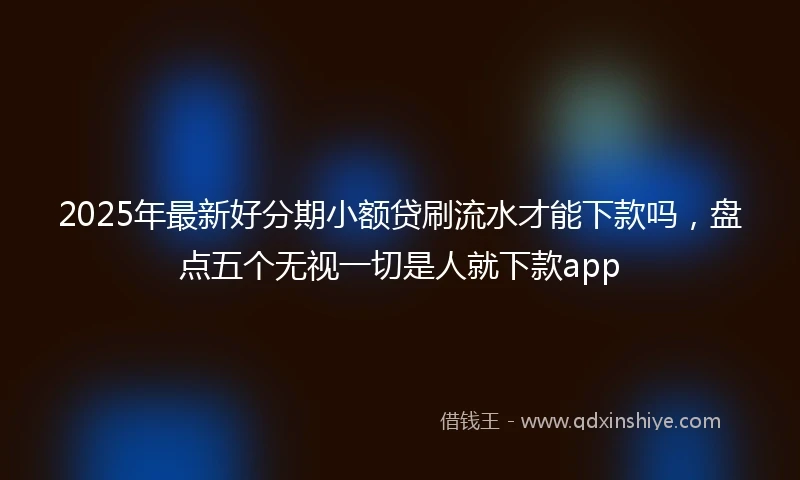 2025年最新好分期小额贷刷流水才能下款吗,盘点五个无视一切是人就下款app