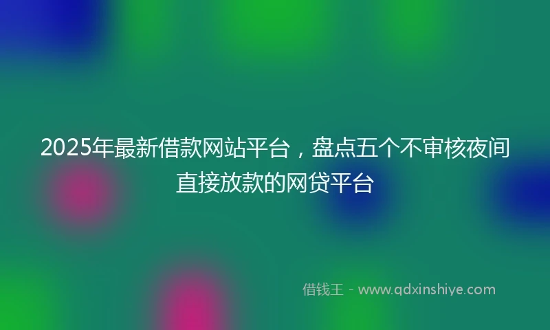 2025年最新借款网站平台，盘点五个不审核夜间直接放款的网贷平台