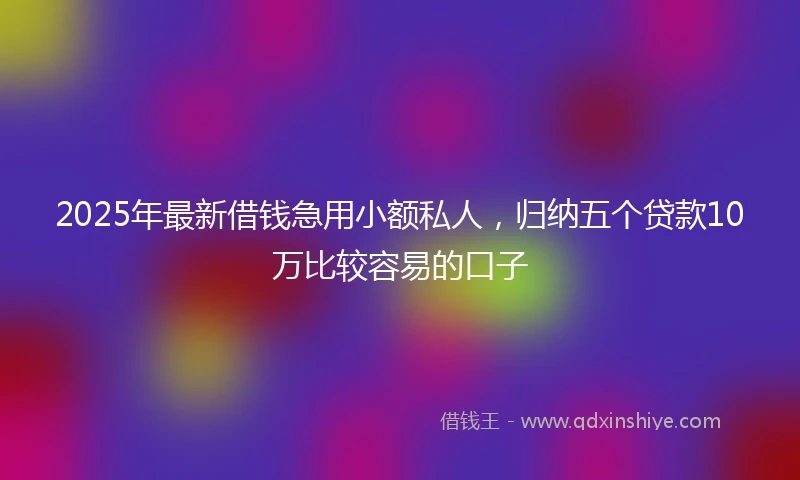 2025年最新借钱急用小额私人，归纳五个贷款10万比较容易的口子