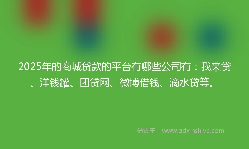 2025年的商城贷款的平台有哪些公司有：我来贷、洋钱罐、团贷网、微博借钱、滴水贷等。