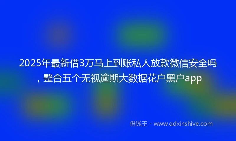 2025年最新借3万马上到账私人放款微信安全吗，整合五个无视逾期大数据花户黑户app