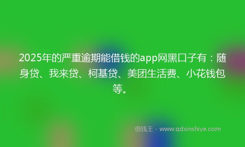 2025年的严重逾期能借钱的app网黑口子有：随身贷、我来贷、柯基贷、美团生活费、小花钱包等。