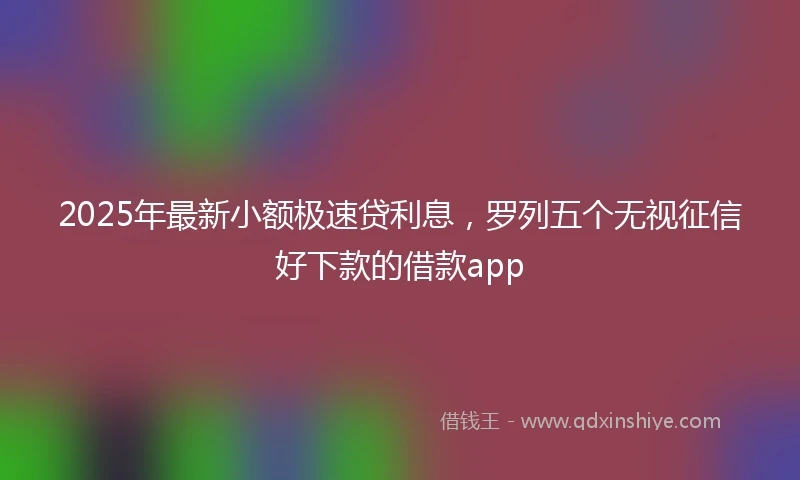 2025年最新小额极速贷利息，罗列五个无视征信好下款的借款app